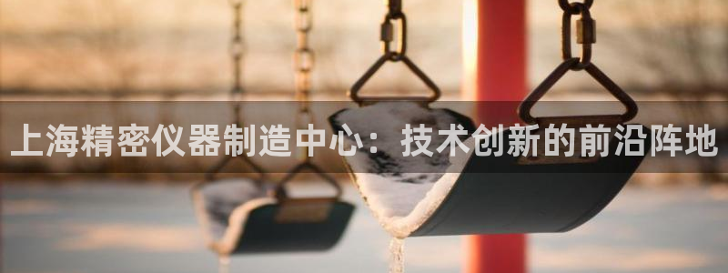 CQ9电子平CQ9电子平台：上海精密仪器制造中心：技术创新的
