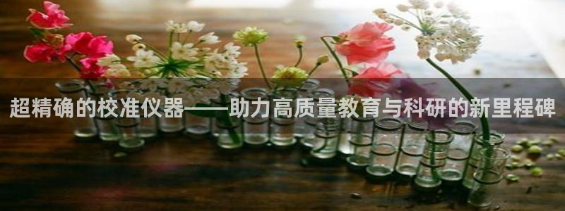 cq9传奇电子冠军：超精确的校准仪器——助力高质量教育与科研