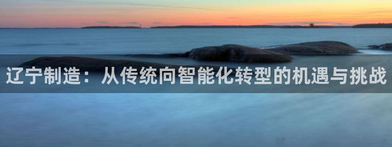 传奇cq9电子游戏：辽宁制造：从传统向智能化转型的机遇与挑战