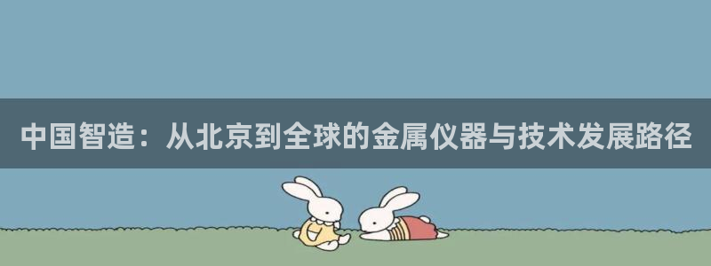 开启cq9电子：中国智造：从北京到全球的金属仪器与技术发展路