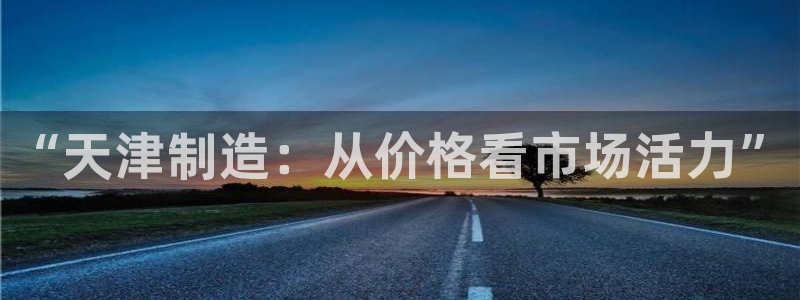 cq9电子舞力全开：“天津制造：从价格看市场活力”