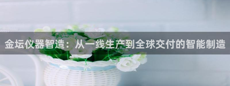 cq9电子武圣：金坛仪器智造：从一线生产到全球交付的智能制造