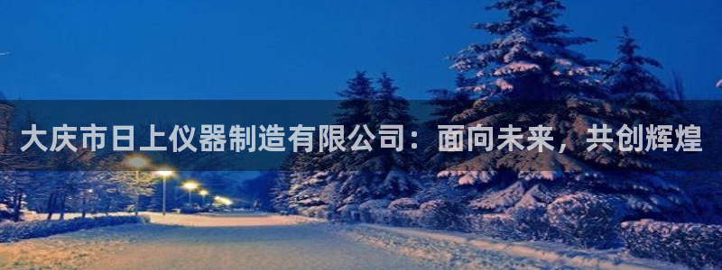 cq9电子狄仁杰：大庆市日上仪器制造有限公司：面向未来，共创